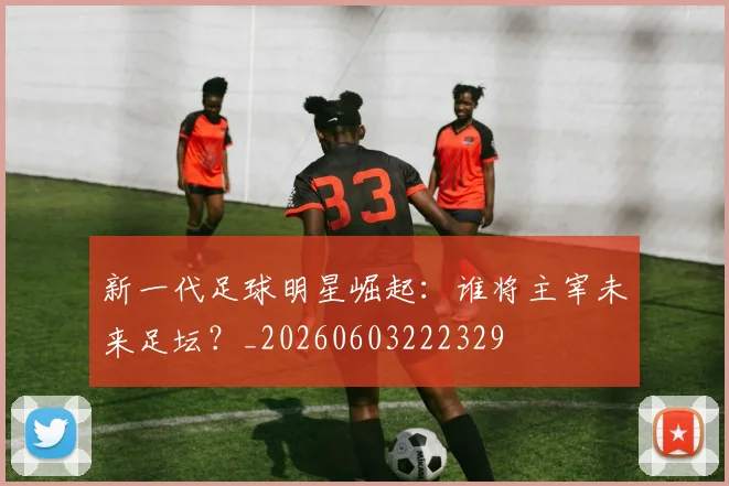 新一代足球明星崛起：谁将主宰未来足坛？_20260603222329