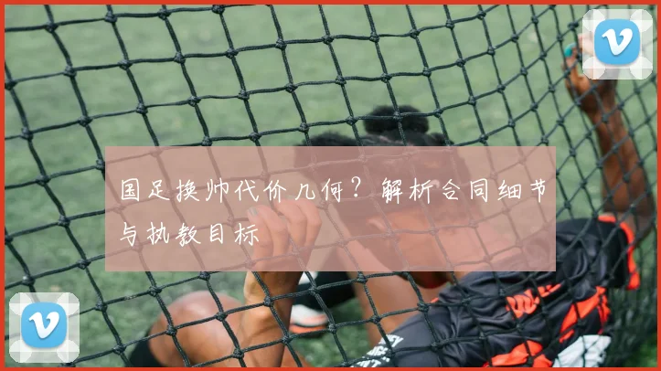 国足换帅代价几何？解析合同细节与执教目标
