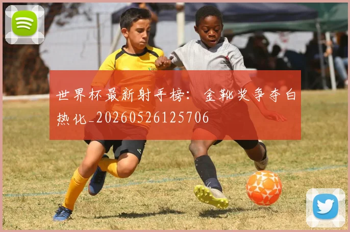 世界杯最新射手榜:金靴奖争夺白热化_20260526125706