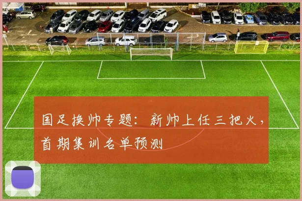 国足换帅专题:新帅上任三把火,首期集训名单预测