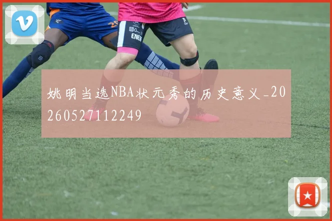 姚明当选NBA状元秀的历史意义_20260527112249