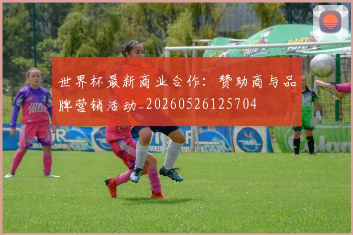 世界杯最新商业合作:赞助商与品牌营销活动_20260526125704
