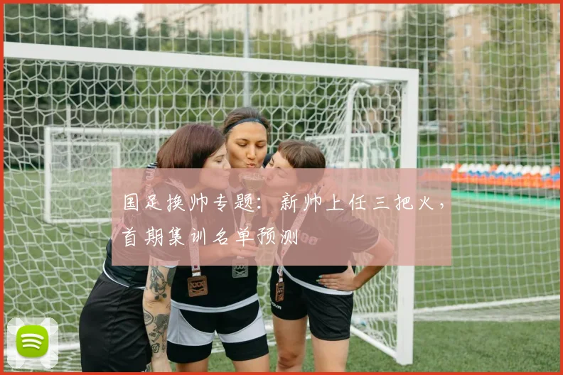国足换帅专题:新帅上任三把火,首期集训名单预测