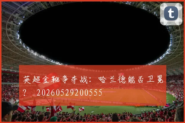 英超金靴争夺战：哈兰德能否卫冕？_20260529200555