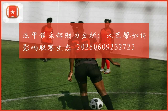 法甲俱乐部财力分析：大巴黎如何影响联赛生态_20260609232723